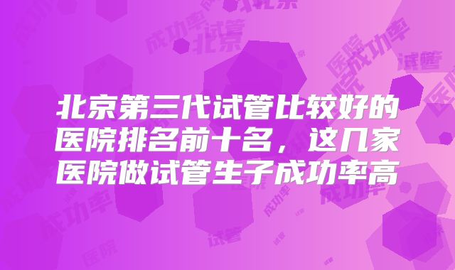 北京第三代试管比较好的医院排名前十名，这几家医院做试管生子成功率高