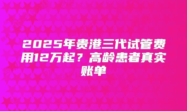 2025年贵港三代试管费用12万起？高龄患者真实账单