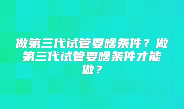 做第三代试管要啥条件？做第三代试管要啥条件才能做？