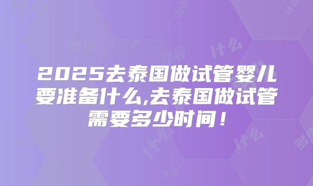 2025去泰国做试管婴儿要准备什么,去泰国做试管需要多少时间！
