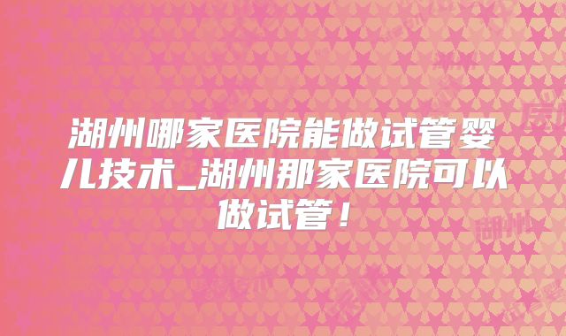 湖州哪家医院能做试管婴儿技术_湖州那家医院可以做试管！