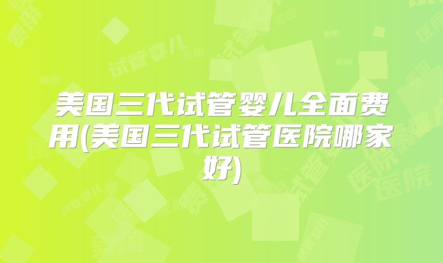 美国三代试管婴儿全面费用(美国三代试管医院哪家好)