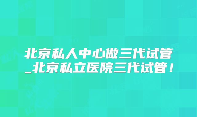 北京私人中心做三代试管_北京私立医院三代试管！