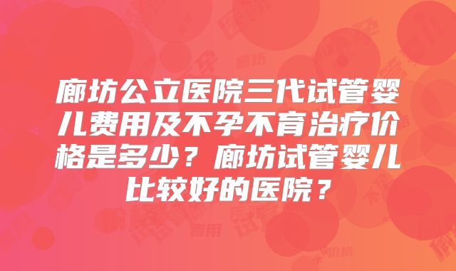 廊坊公立医院三代试管婴儿费用及不孕不育治疗价格是多少？廊坊试管婴儿比较好的医院？