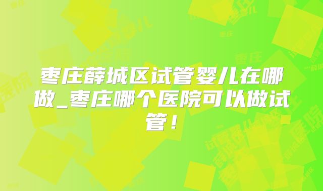枣庄薛城区试管婴儿在哪做_枣庄哪个医院可以做试管！
