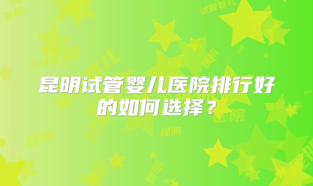 昆明试管婴儿医院排行好的如何选择？