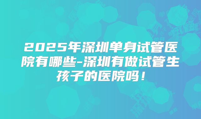2025年深圳单身试管医院有哪些-深圳有做试管生孩子的医院吗！