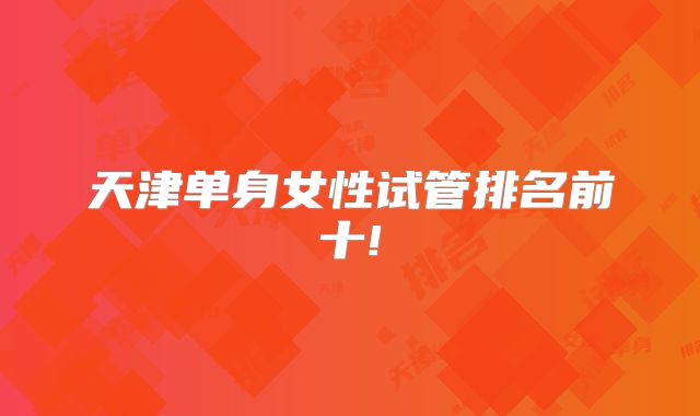 天津单身女性试管排名前十!