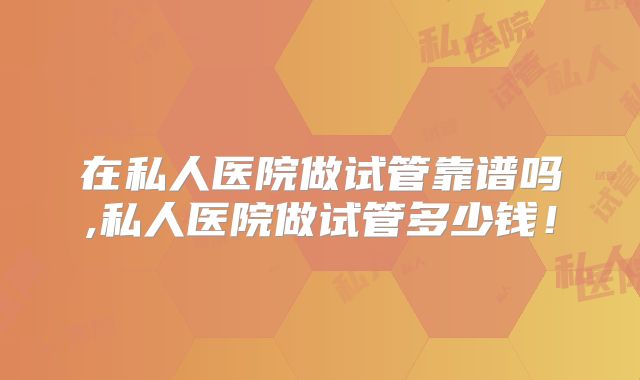 在私人医院做试管靠谱吗,私人医院做试管多少钱！