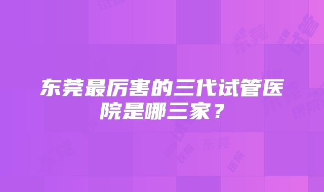 东莞最厉害的三代试管医院是哪三家？