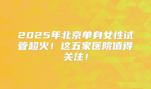 2025年北京单身女性试管超火！这五家医院值得关注！