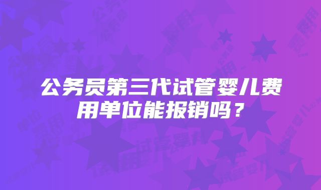 公务员第三代试管婴儿费用单位能报销吗？