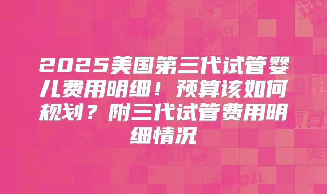 2025美国第三代试管婴儿费用明细！预算该如何规划？附三代试管费用明细情况