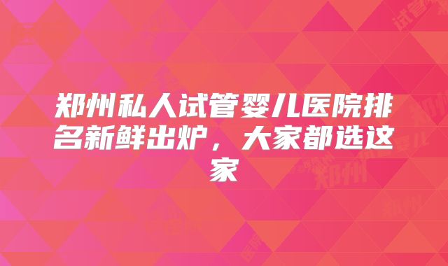 郑州私人试管婴儿医院排名新鲜出炉，大家都选这家