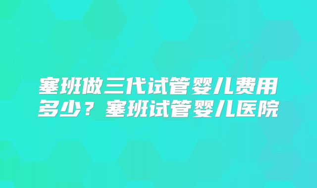 塞班做三代试管婴儿费用多少？塞班试管婴儿医院