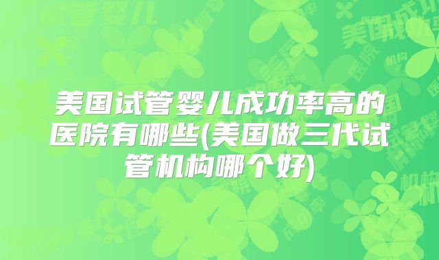 美国试管婴儿成功率高的医院有哪些(美国做三代试管机构哪个好)