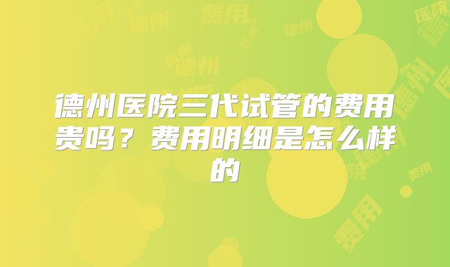 德州医院三代试管的费用贵吗？费用明细是怎么样的