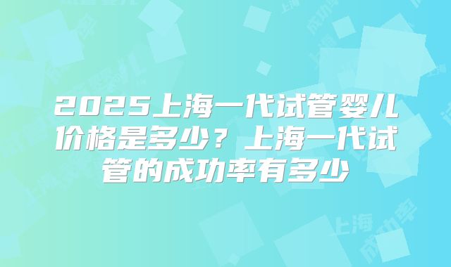 2025上海一代试管婴儿价格是多少？上海一代试管的成功率有多少