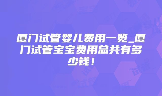 厦门试管婴儿费用一览_厦门试管宝宝费用总共有多少钱！