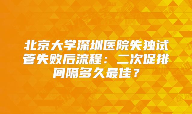 北京大学深圳医院失独试管失败后流程：二次促排间隔多久最佳？