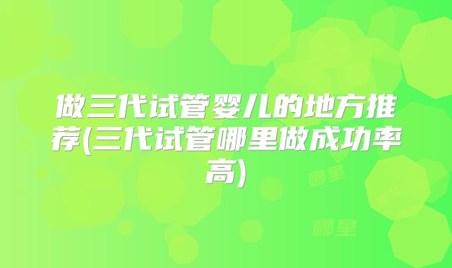 做三代试管婴儿的地方推荐(三代试管哪里做成功率高)