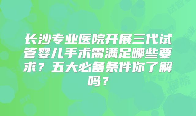 长沙专业医院开展三代试管婴儿手术需满足哪些要求？五大必备条件你了解吗？