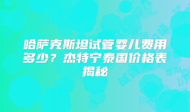 哈萨克斯坦试管婴儿费用多少？杰特宁泰国价格表揭秘
