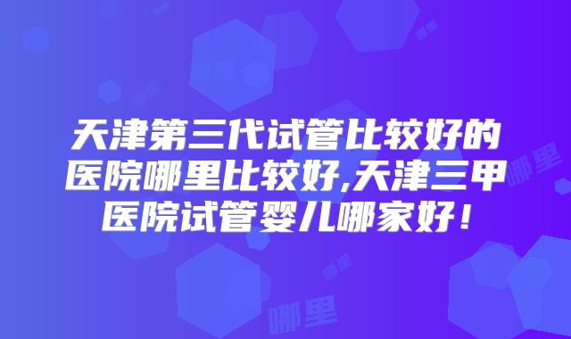 天津第三代试管比较好的医院哪里比较好,天津三甲医院试管婴儿哪家好!