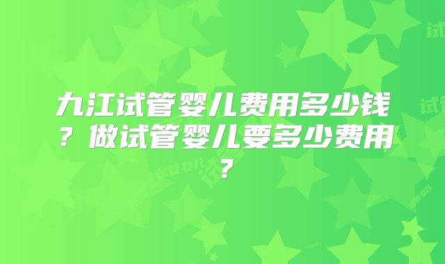 九江试管婴儿费用多少钱？做试管婴儿要多少费用？