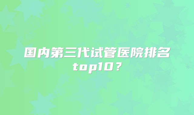 国内第三代试管医院排名top10？