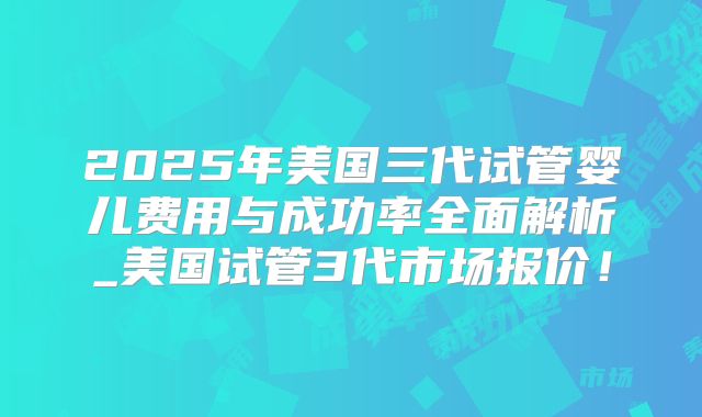 2025年美国三代试管婴儿费用与成功率全面解析_美国试管3代市场报价！