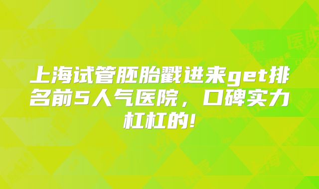 上海试管胚胎戳进来get排名前5人气医院，口碑实力杠杠的!