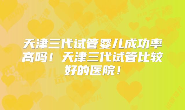 天津三代试管婴儿成功率高吗!天津三代试管比较好的医院!