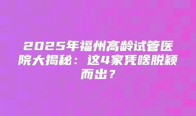 2025年福州高龄试管医院大揭秘：这4家凭啥脱颖而出？
