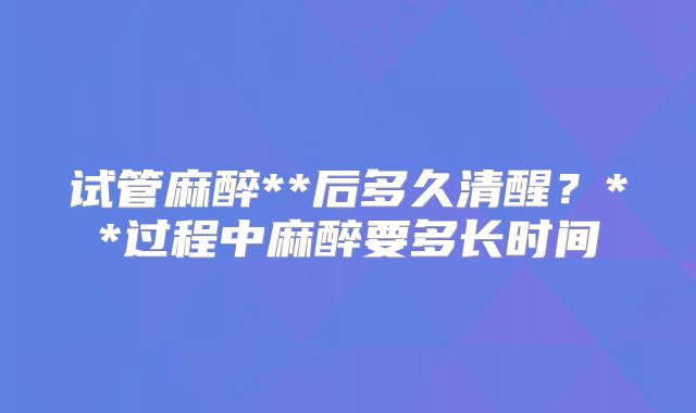 试管麻醉**后多久清醒？**过程中麻醉要多长时间