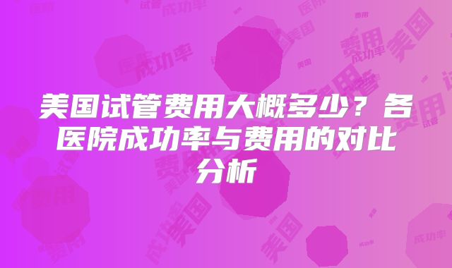 美国试管费用大概多少？各医院成功率与费用的对比分析