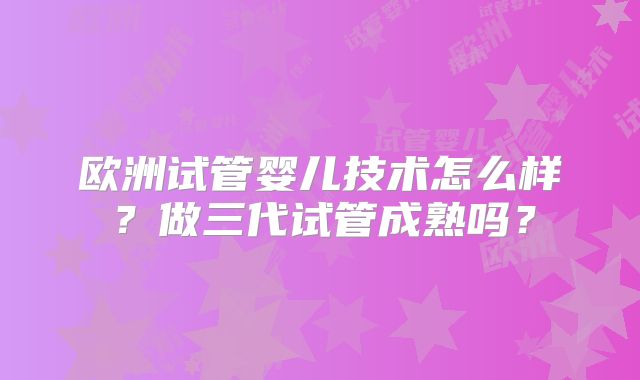 欧洲试管婴儿技术怎么样？做三代试管成熟吗？