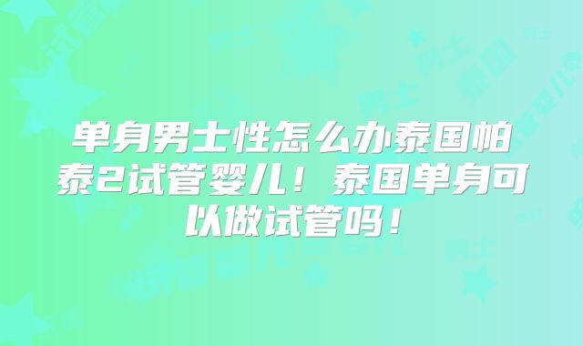 单身男士性怎么办泰国帕泰2试管婴儿！泰国单身可以做试管吗！