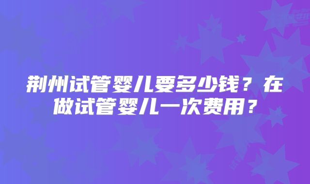 荆州试管婴儿要多少钱？在做试管婴儿一次费用？