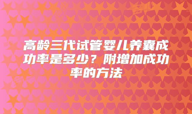 高龄三代试管婴儿养囊成功率是多少？附增加成功率的方法