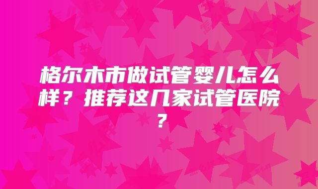 格尔木市做试管婴儿怎么样？推荐这几家试管医院？