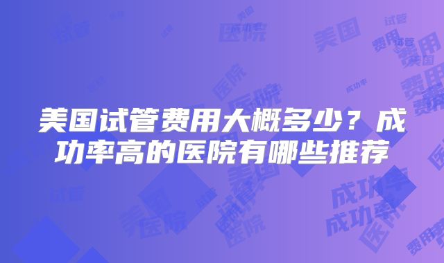 美国试管费用大概多少？成功率高的医院有哪些推荐