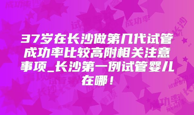 37岁在长沙做第几代试管成功率比较高附相关注意事项_长沙第一例试管婴儿在哪！