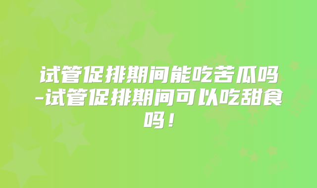 试管促排期间能吃苦瓜吗-试管促排期间可以吃甜食吗！