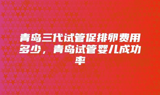 青岛三代试管促排卵费用多少，青岛试管婴儿成功率