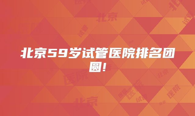 北京59岁试管医院排名团圆!