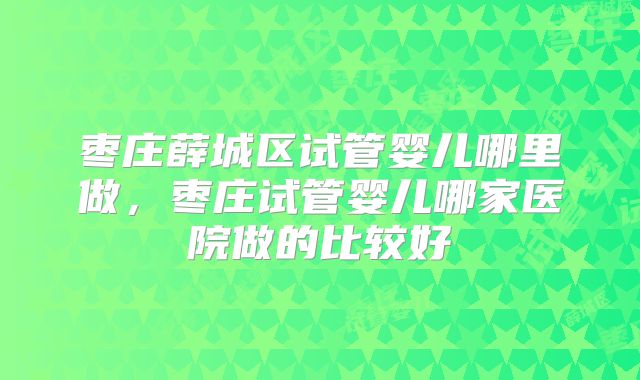 枣庄薛城区试管婴儿哪里做，枣庄试管婴儿哪家医院做的比较好