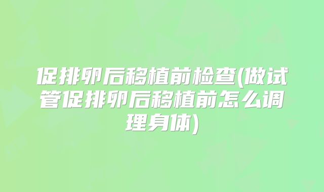 促排卵后移植前检查(做试管促排卵后移植前怎么调理身体)