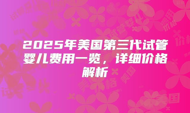 2025年美国第三代试管婴儿费用一览，详细价格解析