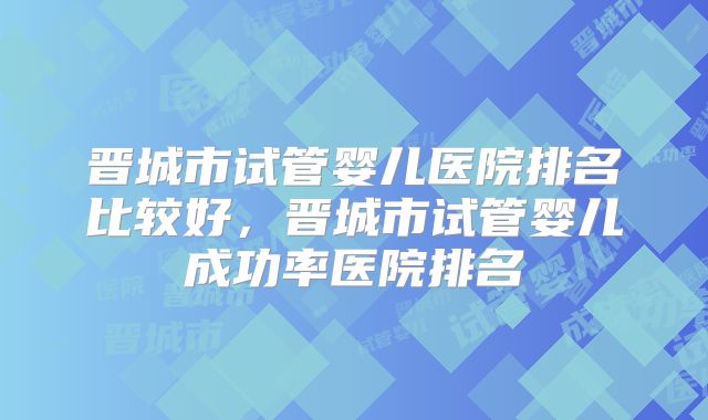 晋城市试管婴儿医院排名比较好,晋城市试管婴儿成功率医院排名